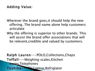 Adding Value:     Wherever the brand goes,it should help the new offering. The brand name alone help customers articulate Why the offering is superior to other brands. This will assist the brand offer associations that will be relevent,credible and valued by customers.     Ralph Lauren ---POLO,Collections,Chaps Teffall ---Weighing scales,Kitchen wares,Telephones Toshiba--- TV,Laptop,Refrigiator Philips- --CT scanners,Electric shavers,DVDs 