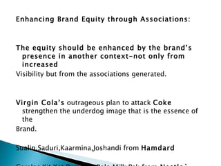Enhancing Brand Equity through Associations:      The equity should be enhanced by the brand’s presence in another context-not only from increased Visibility but from the associations generated.     Virgin Cola’s  outrageous plan to attack  Coke  strengthen the underdog image that is the essence of the  Brand.   Sualin,Saduri,Kaarmina,Joshandi from  Hamdard   Cerelac,Kit Kat,Pure Life,Polo Milk Pak from  Nestle`     
