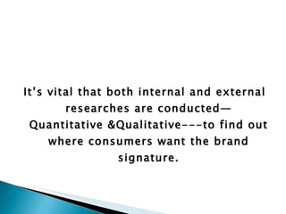 It’s vital that both internal and external researches are conducted—Quantitative &Qualitative---to find out where consumers want the brand signature.     