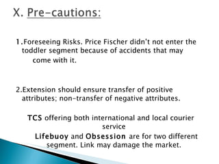 1. Foreseeing Risks. Price Fischer didn’t not enter the toddler segment because of accidents that may come with it.     2.Extension should ensure transfer of positive attributes; non-transfer of negative attributes. TCS  offering both international and local courier service Lifebuoy  and  Obsession  are for two different segment. Link may damage the market.     