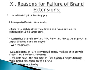 1. Low advertising(Lux bathing gel)   2.Low quality(Trust cotton swabs)   3.Failure to highlight the main brand and focus only on the extension(Hilal’s orange drink)   4.Coherence of the marketing mix. Marketing mix to gel in properly. Signal chewing gums displayed  with toothpaste.   5.Brand extensions are likely to fail in new markets or in growth stage. This is so because young  markets have little competition. Few brands. Few positionings. While brand extension needs a brand  with strong positioning.   Pepsi Diet.RC Diet  both launched in early stages.  Coke  came up with  Tab 