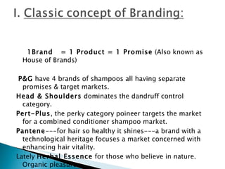   1Brand  = 1 Product = 1 Promise  (Also known as House of Brands)   P&G  have 4 brands of shampoos all having separate promises & target markets. Head & Shoulders  dominates the dandruff control category. Pert-Plus , the perky category poineer targets the market for a combined conditioner shampoo market. Pantene ---for hair so healthy it shines---a brand with a technological heritage focuses a market concerned with enhancing hair vitality. Lately  Herbal Essence  for those who believe in nature. Organic pleasure.   