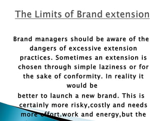 Brand managers should be aware of the dangers of excessive extension practices. Sometimes an extension is chosen through simple laziness or for the sake of conformity. In reality it would be  better to launch a new brand. This is certainly more risky,costly and needs more effort.work and energy,but the future of the company rests on its portfolio of strong brands.  
