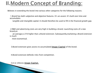 Believes in extending the brand into various other categories for the following reasons:   1.Brand has both subjective and objective features. It’s an assest. It’s built over time and accumulates tangible and intangible capital. It should therefore be used to fill in the financial growth gap.     2.R&D and advertising costs are very high in building a brand. Launching costs of a new brand,on an average,is 21% higher than a Brand extension. Subsequently,marketing a Brand extension is much  more economical.     3.Brand extension gives access to accumulated  Image Capital  of the brand.     4.Brand extension defends risks from competition.     5.It re-inforces  Image Capital.   