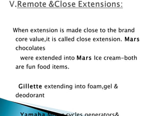 When extension is made close to the brand core value,it is called close extension.  Mars  chocolates were extended into  Mars  Ice cream-both are fun food items. Gillette  extending into foam,gel & deodorant   Yamaha  Motor cycles,generators& keyboards are remote extensions. 