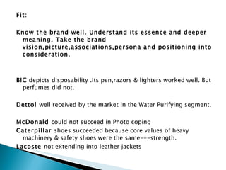 Fit:   Know the brand well. Understand its essence and deeper meaning. Take the brand vision,picture,associations,persona and positioning into consideration.   BIC  depicts disposability .Its pen,razors & lighters worked well. But perfumes did not. Dettol  well received by the market in the Water Purifying segment. McDonald  could not succeed in Photo coping Caterpillar  shoes succeeded because core values of heavy machinery & safety shoes were the same---strength. Lacoste  not extending into leather jackets     