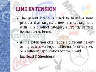 LINE EXTENSION
   The parent brand is used to brand a new
    product that targets a new market segment
    with in a product category currently served
    by the parent brand.

   A line extension often adds a different flavor
    or ingredient variety, a different form or size,
    or a different application for the brand.
    Eg: Head & Shoulders
 