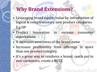 Why Brand Extensions?
   Leveraging brand equity/value by introduction of
    logical & complementary new product categories
    E.g HP
   Product Innovation to surpass consumer
    expectations
   It increases awareness of the brand name
   Increases profitability from offerings in more
    than one product category.
   It’s a great way to reinforce a brand, reach out to
    new customers, create a BUZZ
 