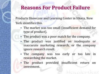 Reasons For Product Failure
Products Showcase and Learning Center in Ithaca, New
York identifies this.
    The market was too small (insufficient demand for
      type of product).
    The product was a poor match for the company.
    The product was justified on inadequate or
      inaccurate marketing research, or the company
      ignore research result.
    The company was too early or too late in
      researching the market.
    The product provided insufficient return on
      investment.
 