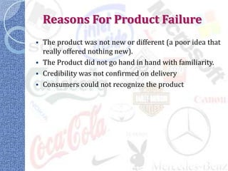 Reasons For Product Failure
 The product was not new or different (a poor idea that
  really offered nothing new).
 The Product did not go hand in hand with familiarity.
 Credibility was not confirmed on delivery
 Consumers could not recognize the product
 