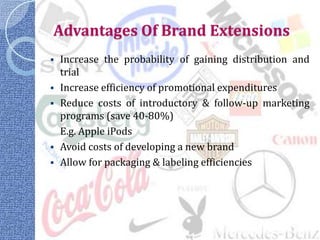 Advantages Of Brand Extensions
 Increase the probability of gaining distribution and
  trial
 Increase efficiency of promotional expenditures
 Reduce costs of introductory & follow-up marketing
  programs (save 40-80%)
  E.g. Apple iPods
 Avoid costs of developing a new brand
 Allow for packaging & labeling efficiencies
 