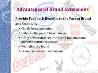 Advantages Of Brand Extensions
Provide Feedback Benefits to the Parent Brand
and Company
   Clarify brand meaning
   Enhance the parent brand image
   Bring new customers into brand franchise and
    increase market coverage
   Revitalize the brand
   Permit subsequent extensions
 