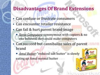 Disadvantages Of Brand Extensions
 Can confuse or frustrate consumers
 Can encounter retailer resistance
 Can fail & hurt parent brand image
     Xerox Computers-synonymous with copiers & no
      one believed they could make computers
   Can succeed but cannibalize sales of parent
    brand
     Amul Butter-”reduced salt butter” is slowly
    eating up Amul normal butter
 