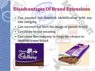 Disadvantages Of Brand Extensions
   Can succeed but diminish identification with any
    one category
   Can succeed but hurt the image of parent brand
   Can dilute brand meaning
   Can cause the company to forgo the chance to
    develop a new brand
 