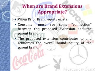 When are Brand Extensions
          Appropriate?
 When Prior Brand equity exists
 Consumer must see some “connection”
  between the proposed extension and the
  parent brand.
 The proposed extension contributes to and
  reinforces the overall brand equity of the
  parent brand.
 