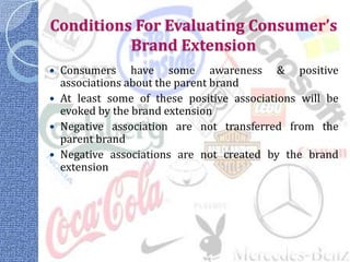 Conditions For Evaluating Consumer’s
          Brand Extension
   Consumers have some awareness & positive
    associations about the parent brand
   At least some of these positive associations will be
    evoked by the brand extension
   Negative association are not transferred from the
    parent brand
   Negative associations are not created by the brand
    extension
 