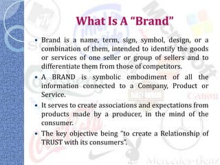 What Is A “Brand”
   Brand is a name, term, sign, symbol, design, or a
    combination of them, intended to identify the goods
    or services of one seller or group of sellers and to
    differentiate them from those of competitors.
   A BRAND is symbolic embodiment of all the
    information connected to a Company, Product or
    Service.
   It serves to create associations and expectations from
    products made by a producer, in the mind of the
    consumer.
   The key objective being “to create a Relationship of
    TRUST with its consumers”.
 