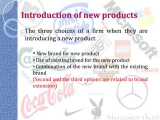 Introduction of new products
The three choices of a firm when they are
introducing a new product

  • New brand for new product
  • Use of existing brand for the new product
  • Combination of the new brand with the existing
  brand
  (Second and the third options are related to brand
  extension)
 