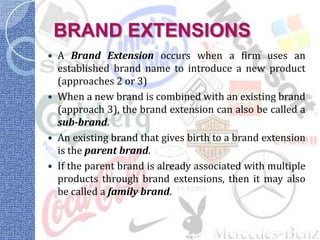 BRAND EXTENSIONS
 A Brand Extension occurs when a firm uses an
  established brand name to introduce a new product
  (approaches 2 or 3)
 When a new brand is combined with an existing brand
  (approach 3), the brand extension can also be called a
  sub-brand.
 An existing brand that gives birth to a brand extension
  is the parent brand.
 If the parent brand is already associated with multiple
  products through brand extensions, then it may also
  be called a family brand.
 