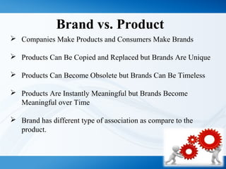 Brand vs. Product
 Companies Make Products and Consumers Make Brands
 Products Can Be Copied and Replaced but Brands Are Unique
 Products Can Become Obsolete but Brands Can Be Timeless
 Products Are Instantly Meaningful but Brands Become
Meaningful over Time
 Brand has different type of association as compare to the
product.
 