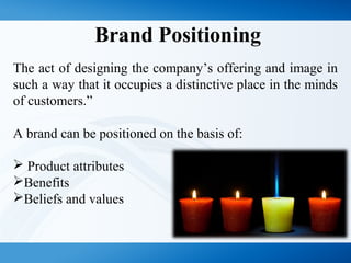 Brand Positioning
The act of designing the company’s offering and image in
such a way that it occupies a distinctive place in the minds
of customers.”
A brand can be positioned on the basis of:
 Product attributes
Benefits
Beliefs and values
 
