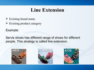 Line Extension
 Existing brand name
 Existing product category
Example:
Servis shoes has different range of shoes for different
people. This strategy is called line extension.
 