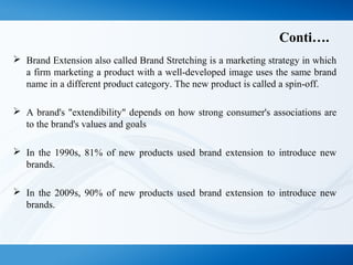 Conti….
 Brand Extension also called Brand Stretching is a marketing strategy in which
a firm marketing a product with a well-developed image uses the same brand
name in a different product category. The new product is called a spin-off.
 A brand's "extendibility" depends on how strong consumer's associations are
to the brand's values and goals
 In the 1990s, 81% of new products used brand extension to introduce new
brands.
 In the 2009s, 90% of new products used brand extension to introduce new
brands.
 
