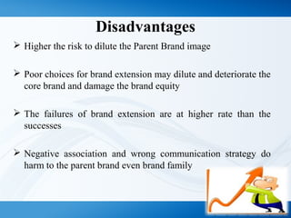 Disadvantages
 Higher the risk to dilute the Parent Brand image
 Poor choices for brand extension may dilute and deteriorate the
core brand and damage the brand equity
 The failures of brand extension are at higher rate than the
successes
 Negative association and wrong communication strategy do
harm to the parent brand even brand family
 