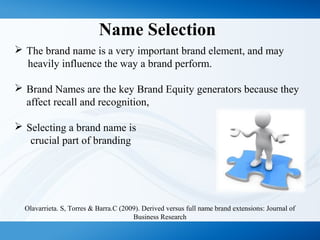 Name Selection
 The brand name is a very important brand element, and may
heavily influence the way a brand perform.
 Brand Names are the key Brand Equity generators because they
affect recall and recognition,
 Selecting a brand name is
crucial part of branding
Olavarrieta. S, Torres & Barra.C (2009). Derived versus full name brand extensions: Journal of
Business Research
 