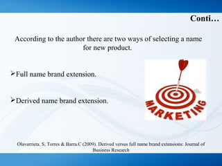 Conti…
According to the author there are two ways of selecting a name
for new product.
Full name brand extension.
Derived name brand extension.
Olavarrieta. S, Torres & Barra.C (2009). Derived versus full name brand extensions: Journal of
Business Research
 