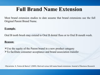 Full Brand Name Extension
Most brand extension studies to date assume that brand extensions use the full
Original Parent Brand Name.
Example:
Oral B tooth brush may extend to Oral B dental floss or to Oral B mouth wash.
Reason:
Use the equity of the Parent brand in a new product category
To facilitate consumer acceptance and brand association transfer
Olavarrieta. S, Torres & Barra.C (2009). Derived versus full name brand extensions: Journal of Business Research
 