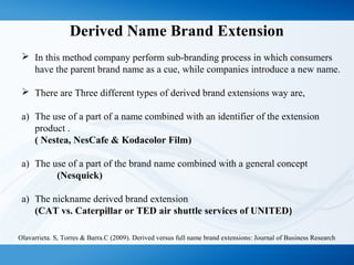 Derived Name Brand Extension
 In this method company perform sub-branding process in which consumers
have the parent brand name as a cue, while companies introduce a new name.
 There are Three different types of derived brand extensions way are,
a) The use of a part of a name combined with an identifier of the extension
product .
( Nestea, NesCafe & Kodacolor Film)
a) The use of a part of the brand name combined with a general concept
(Nesquick)
a) The nickname derived brand extension
(CAT vs. Caterpillar or TED air shuttle services of UNITED)
Olavarrieta. S, Torres & Barra.C (2009). Derived versus full name brand extensions: Journal of Business Research
 