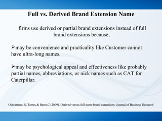 Full vs. Derived Brand Extension Name
firms use derived or partial brand extensions instead of full
brand extensions because,
may be convenience and practicality like Customer cannot
have ultra-long names.
may be psychological appeal and effectiveness like probably
partial names, abbreviations, or nick names such as CAT for
Caterpillar.
Olavarrieta. S, Torres & Barra.C (2009). Derived versus full name brand extensions: Journal of Business Research
 