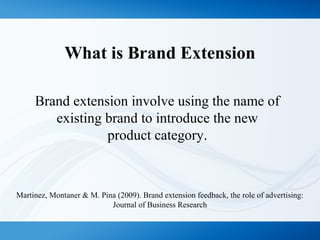 What is Brand Extension
Brand extension involve using the name of
existing brand to introduce the new
product category.
Martinez, Montaner & M. Pina (2009). Brand extension feedback, the role of advertising:
Journal of Business Research
 