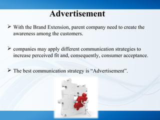 Advertisement
 With the Brand Extension, parent company need to create the
awareness among the customers.
 companies may apply different communication strategies to
increase perceived fit and, consequently, consumer acceptance.
 The best communication strategy is “Advertisement”.
 