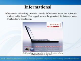 Informational
Informational advertising provides strictly information about the advertised
product and/or brand. This appeal shows the perceived fit between parent
brand and new brand name.
Dens. N & Patrick De (2010). Attitudes toward the extension and parent brand in response to extension advertising: Journal of Business Research
 