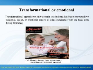Transformational or emotional
Transformational appeals typically contain less information but picture positive
sensorial, social, or emotional aspects of one's experience with the focal item
being promoted.
Dens. N & Patrick De (2010). Attitudes toward the extension and parent brand in response to extension advertising: Journal of Business Research
 