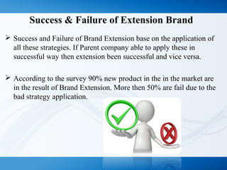 Success & Failure of Extension Brand
 Success and Failure of Brand Extension base on the application of
all these strategies. If Parent company able to apply these in
successful way then extension been successful and vice versa.
 According to the survey 90% new product in the in the market are
in the result of Brand Extension. More then 50% are fail due to the
bad strategy application.
 
