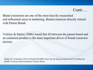Conti….
Brand extensions are one of the most heavily-researched
and influential areas in marketing. Brand extension directly related
with Parent Brand.
Volcker & Sattler (2006) found that fit between the parent brand and
an extension product is the most important driver of brand extension
success.
Reddy.M, Terblanche, Pitt.L & Parent.M (2009). How far can luxury brands travel? Avoiding the
pitfalls of luxury brand extension: Science Direct
 
