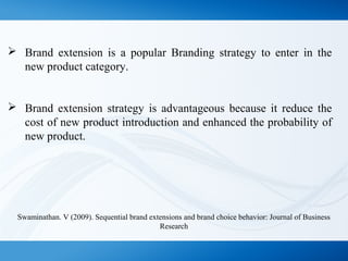  Brand extension is a popular Branding strategy to enter in the
new product category.
 Brand extension strategy is advantageous because it reduce the
cost of new product introduction and enhanced the probability of
new product.
Swaminathan. V (2009). Sequential brand extensions and brand choice behavior: Journal of Business
Research
 