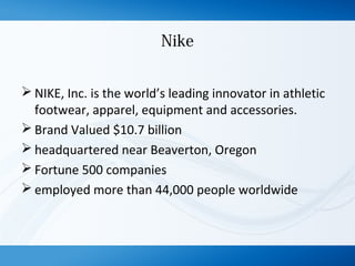 Nike
 NIKE, Inc. is the world’s leading innovator in athletic
footwear, apparel, equipment and accessories.
 Brand Valued $10.7 billion
 headquartered near Beaverton, Oregon
 Fortune 500 companies
 employed more than 44,000 people worldwide
 