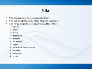 Nike
 Nike first products was track running shoes
 Now Nike produces a wide range of sports equipment
 wide range of sports, including track and field Shoes
 jerseys
 Shorts
 Cleats
 base layers
 baseball
 ice hockey
 Tennis
 association football (soccer),
 Lacrosse
 Basketball
 cricket.
 