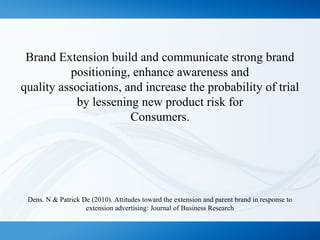 Brand Extension build and communicate strong brand
positioning, enhance awareness and
quality associations, and increase the probability of trial
by lessening new product risk for
Consumers.
Dens. N & Patrick De (2010). Attitudes toward the extension and parent brand in response to
extension advertising: Journal of Business Research
 