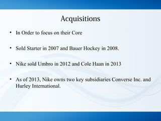 Acquisitions
• In Order to focus on their Core
• Sold Starter in 2007 and Bauer Hockey in 2008.
• Nike sold Umbro in 2012 and Cole Haan in 2013
• As of 2013, Nike owns two key subsidiaries Converse Inc. and
Hurley International.
 