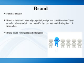Brand
 Familiar product
 Brand is the name, term, sign, symbol, design and combination of them
or other characteristic that identify the product and distinguished it
from other.
 Brand could be tangible and intangible.
 