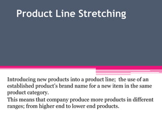 Product Line Stretching
Introducing new products into a product line; the use of an
established product’s brand name for a new item in the same
product category.
This means that company produce more products in different
ranges; from higher end to lower end products.
 