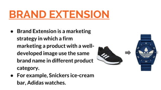 BRAND EXTENSION
● Brand Extension is a marketing
strategy in which a firm
marketing a product with a well-
developed image use the same
brand name in different product
category.
● For example, Snickers ice-cream
bar, Adidas watches.
 