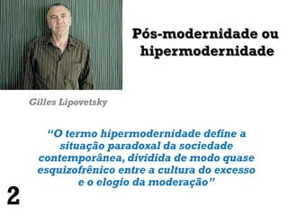 Pós-modernidade ou
                         hipermodernidade


    Gilles Lipovetsky


       “O termo hipermodernidade define a
         situação paradoxal da sociedade
     contemporânea, dividida de modo quase
     esquizofrênico entre a cultura do excesso
             e o elogio da moderação”
2
 