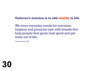 Unilever’s mission is to add vitality to life.

     We meet everyday needs for nutrution,
     hygiene and personal care with brands that
     help people feel good, look good and get
     more out of life.
     Unilever Report 2005




30
 