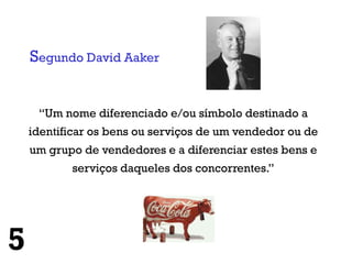 Segundo David Aaker


     “Um nome diferenciado e/ou símbolo destinado a
    identificar os bens ou serviços de um vendedor ou de
    um grupo de vendedores e a diferenciar estes bens e
           serviços daqueles dos concorrentes.”




5
 
